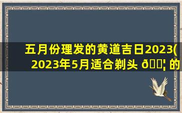 五月份理发的黄道吉日2023(2023年5月适合剃头 🐦 的日子 🐺 )
